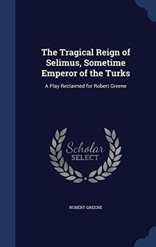 The Tragical Reign of Selimus, Sometime Emperor of the Turks: A Play Reclaimed for Robert Greene